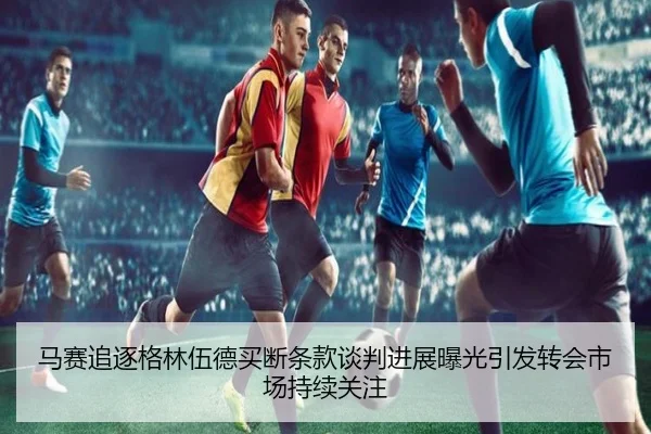 马赛追逐格林伍德买断条款谈判进展曝光引发转会市场持续关注