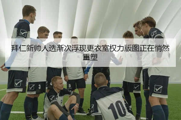 拜仁新帅人选渐次浮现更衣室权力版图正在悄然重塑